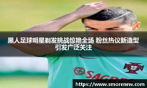 黑人足球明星剃发挑战惊艳全场 粉丝热议新造型引发广泛关注