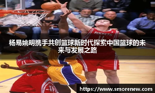 杨易姚明携手共创篮球新时代探索中国篮球的未来与发展之路